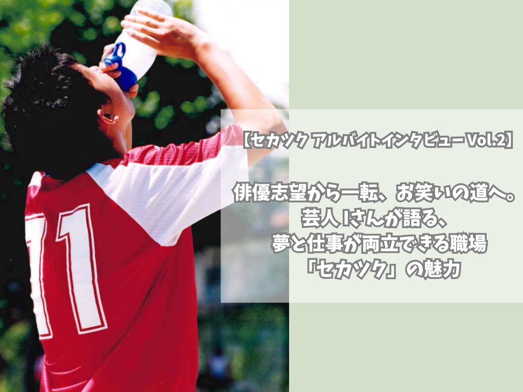 【セカツク アルバイトインタビュー Vol.2】俳優志望から一転、お笑いの道へ。芸人 Iさんが語る、夢と仕事が両立できる職場「セカツク」の魅力